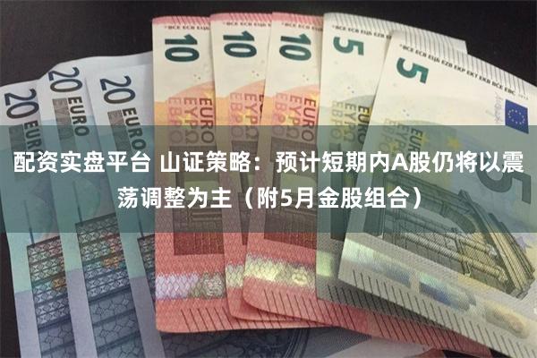 配资实盘平台 山证策略：预计短期内A股仍将以震荡调整为主（附5月金股组合）