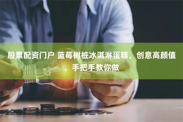 股票配资门户 蓝莓树桩冰淇淋蛋糕，创意高颜值，手把手教你做