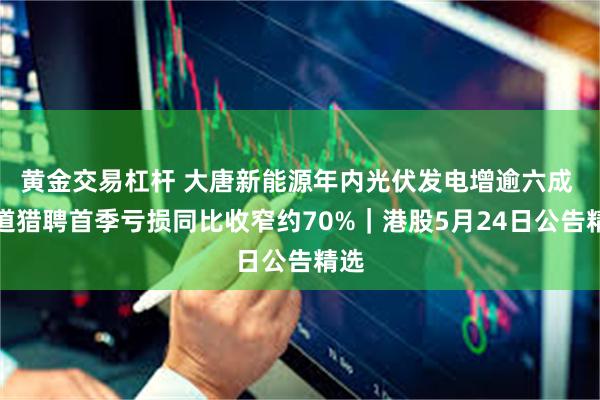 黄金交易杠杆 大唐新能源年内光伏发电增逾六成 同道猎聘首季亏损同比收窄约70%|港股5月24日公告精选