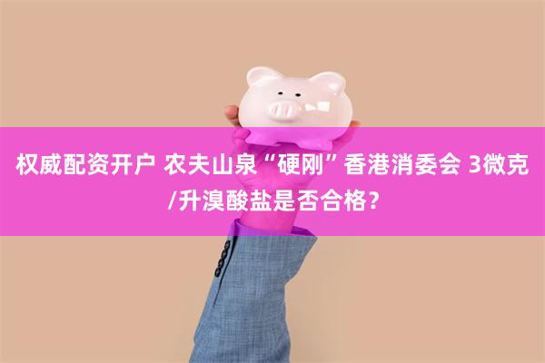 权威配资开户 农夫山泉“硬刚”香港消委会 3微克/升溴酸盐是否合格?