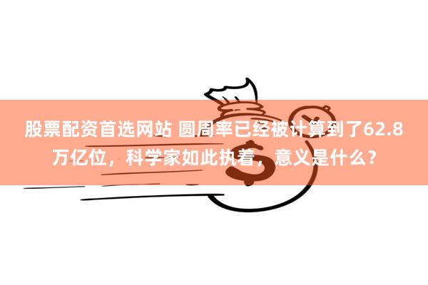 股票配资首选网站 圆周率已经被计算到了62.8万亿位，科学家如此执着，意义是什么？