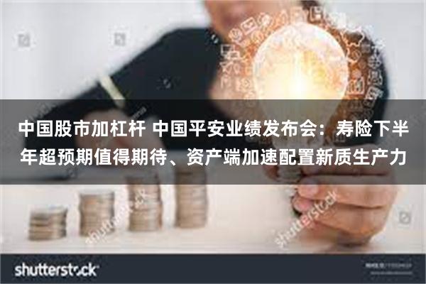 中国股市加杠杆 中国平安业绩发布会：寿险下半年超预期值得期待、资产端加速配置新质生产力