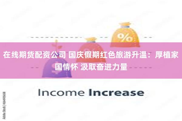 在线期货配资公司 国庆假期红色旅游升温：厚植家国情怀 汲取奋进力量