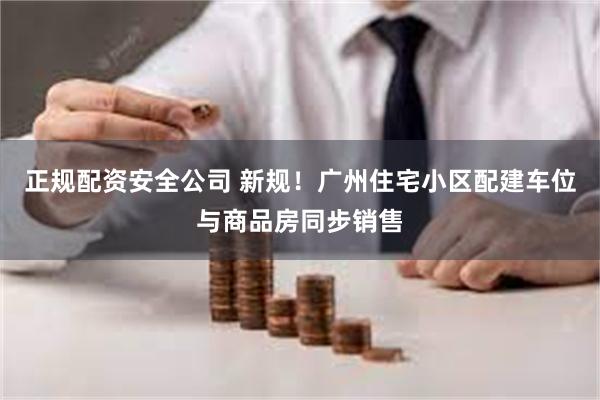 正规配资安全公司 新规！广州住宅小区配建车位与商品房同步销售