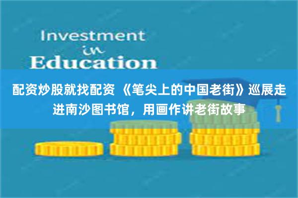 配资炒股就找配资 《笔尖上的中国老街》巡展走进南沙图书馆，用画作讲老街故事