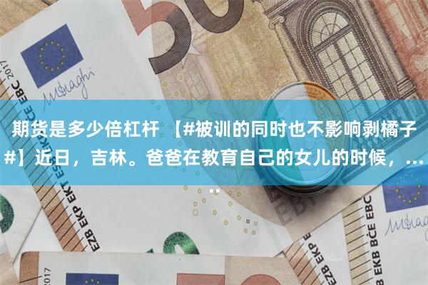 期货是多少倍杠杆 【#被训的同时也不影响剥橘子#】近日，吉林。爸爸在教育自己的女儿的时候，...
