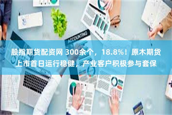 股指期货配资网 300余个，18.8%！原木期货上市首日运行稳健，产业客户积极参与套保