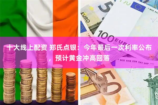 十大线上配资 郑氏点银：今年最后一次利率公布，预计黄金冲高回落