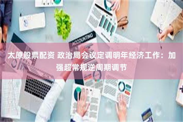太原股票配资 政治局会议定调明年经济工作：加强超常规逆周期调节
