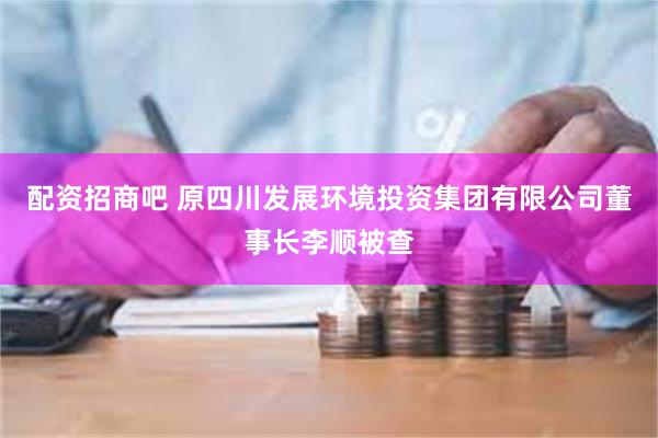 配资招商吧 原四川发展环境投资集团有限公司董事长李顺被查