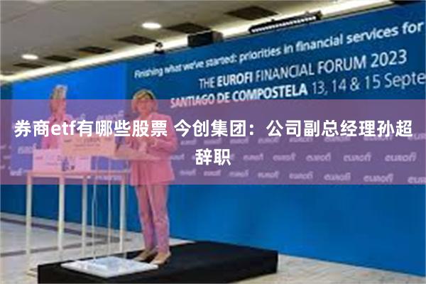 券商etf有哪些股票 今创集团：公司副总经理孙超辞职
