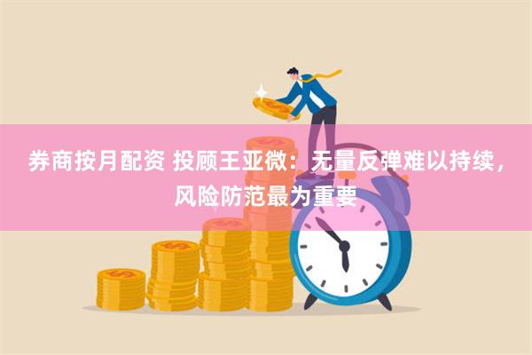 券商按月配资 投顾王亚微：无量反弹难以持续，风险防范最为重要