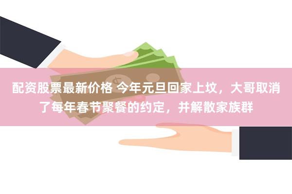 配资股票最新价格 今年元旦回家上坟，大哥取消了每年春节聚餐的约定，并解散家族群