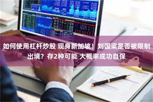 如何使用杠杆炒股 现身新加坡!刘国梁是否被限制出境?存2种可能 大概率成功自保
