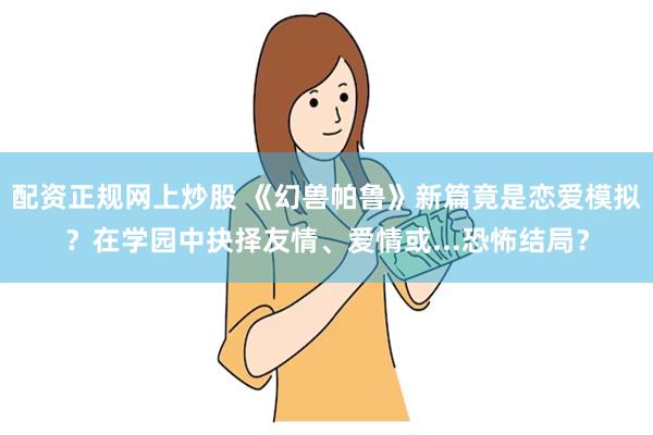 配资正规网上炒股 《幻兽帕鲁》新篇竟是恋爱模拟？在学园中抉择友情、爱情或...恐怖结局？