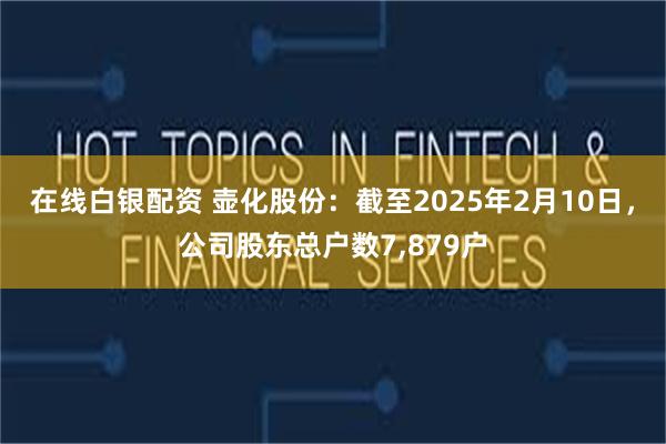 在线白银配资 壶化股份：截至2025年2月10日，公司股东总户数7,879户