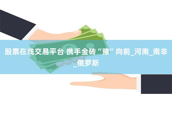 股票在线交易平台 携手金砖“豫”向前_河南_南非_俄罗斯