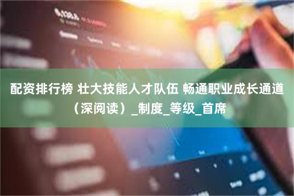 配资排行榜 壮大技能人才队伍 畅通职业成长通道（深阅读）_制度_等级_首席