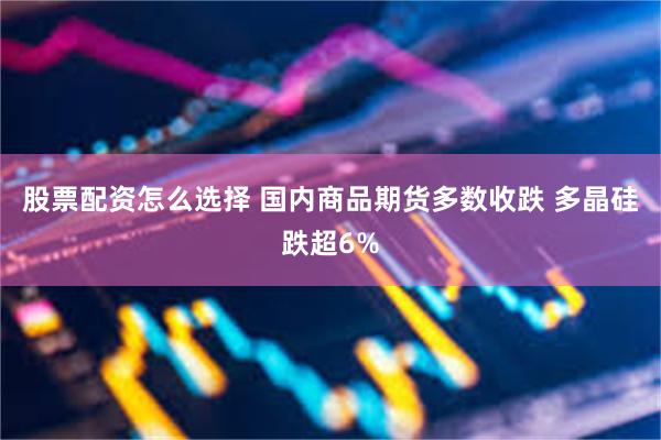 股票配资怎么选择 国内商品期货多数收跌 多晶硅跌超6%