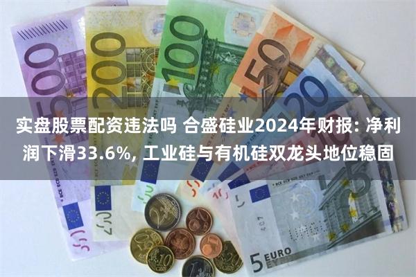 实盘股票配资违法吗 合盛硅业2024年财报: 净利润下滑33.6%, 工业硅与有机硅双龙头地位稳固