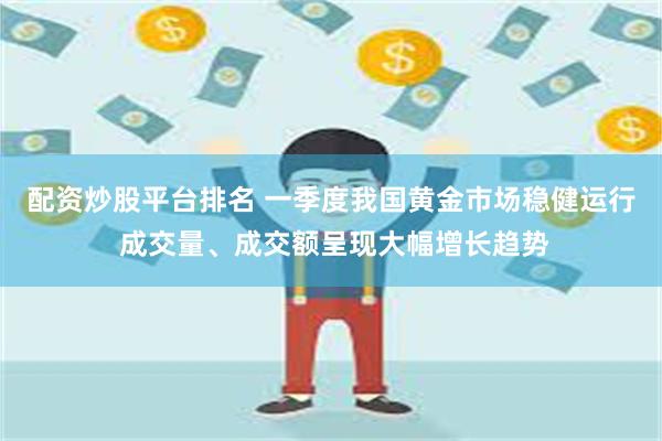 配资炒股平台排名 一季度我国黄金市场稳健运行 成交量、成交额呈现大幅增长趋势