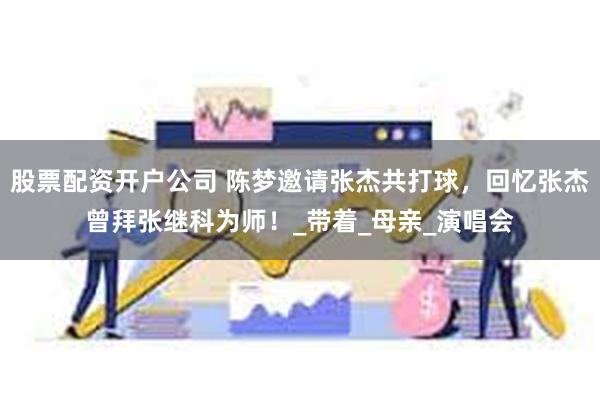 股票配资开户公司 陈梦邀请张杰共打球，回忆张杰曾拜张继科为师！_带着_母亲_演唱会