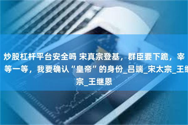 炒股杠杆平台安全吗 宋真宗登基，群臣要下跪，宰相：等一等，我要确认“皇帝”的身份_吕端_宋太宗_王继恩