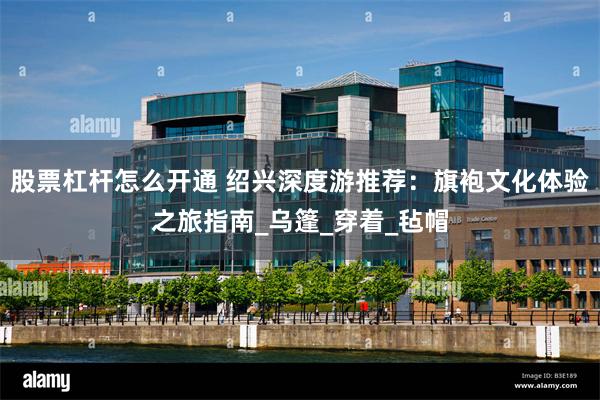 股票杠杆怎么开通 绍兴深度游推荐：旗袍文化体验之旅指南_乌篷_穿着_毡帽
