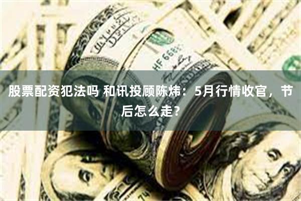 股票配资犯法吗 和讯投顾陈炜:5月行情收官,节后怎么走?