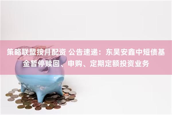 策略联盟按月配资 公告速递：东吴安鑫中短债基金暂停赎回、申购、定期定额投资业务