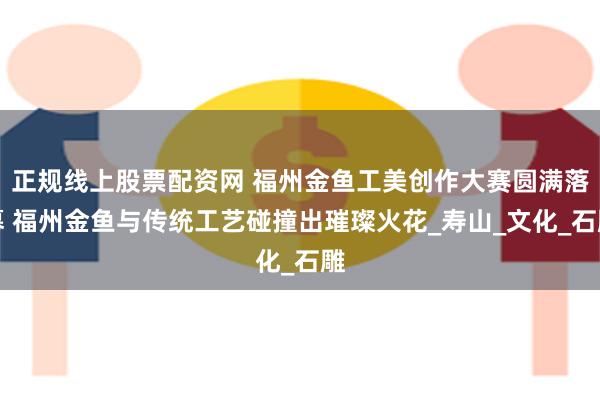 正规线上股票配资网 福州金鱼工美创作大赛圆满落幕 福州金鱼与传统工艺碰撞出璀璨火花_寿山_文化_石雕