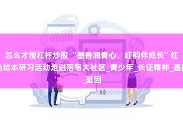 怎么才能杠杆炒股 “墨香润青心,红韵伴成长”红色绘本研习活动走进落笔大社区_青少年_长征精神_基因