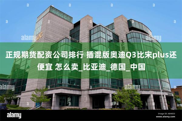 正规期货配资公司排行 插混版奥迪Q3比宋plus还便宜 怎么卖_比亚迪_德国_中国