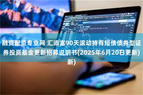 融资配资专业网 汇添富90天滚动持有短债债券型证券投资基金更新招募说明书(2025年6月20日更新)