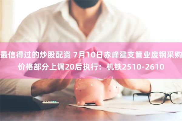 最信得过的炒股配资 7月10日赤峰建支管业废钢采购价格部分上调20后执行：机铁2510-2610