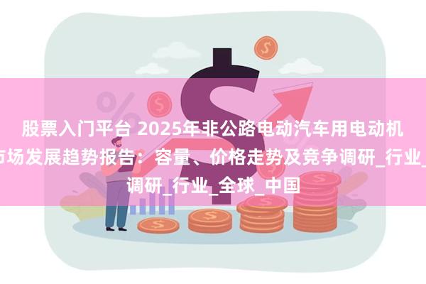 股票入门平台 2025年非公路电动汽车用电动机和逆变器市场发展趋势报告:容量、价格走势及竞争调研_行业_全球_中国