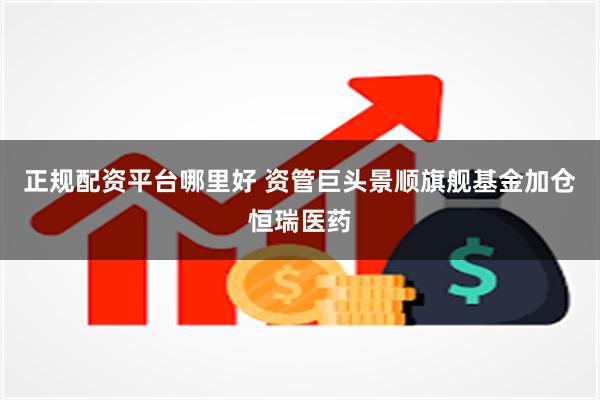 正规配资平台哪里好 资管巨头景顺旗舰基金加仓恒瑞医药