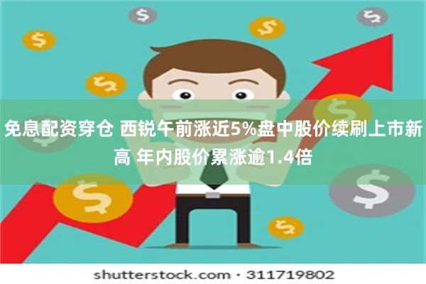 免息配资穿仓 西锐午前涨近5%盘中股价续刷上市新高 年内股价累涨逾1.4倍