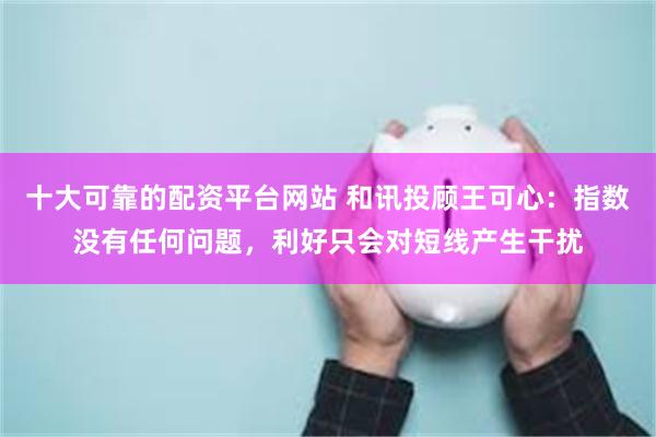十大可靠的配资平台网站 和讯投顾王可心：指数没有任何问题，利好只会对短线产生干扰