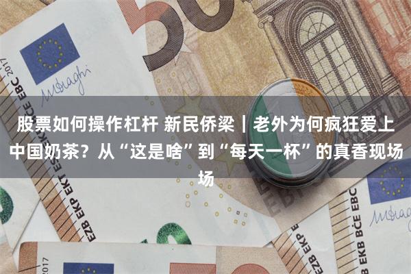 股票如何操作杠杆 新民侨梁｜老外为何疯狂爱上中国奶茶？从“这是啥”到“每天一杯”的真香现场