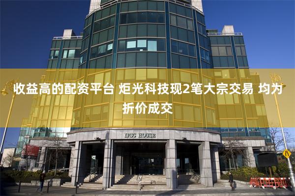 收益高的配资平台 炬光科技现2笔大宗交易 均为折价成交
