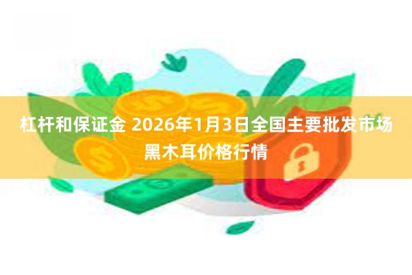 杠杆和保证金 2026年1月3日全国主要批发市场黑木耳价格行情
